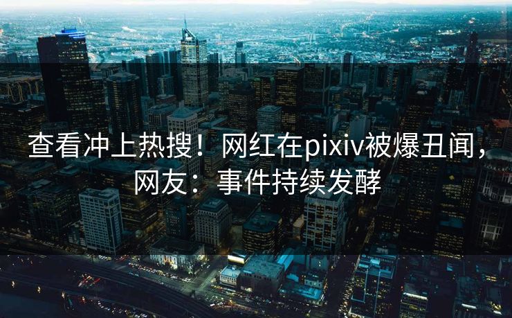 查看冲上热搜！网红在pixiv被爆丑闻，网友：事件持续发酵