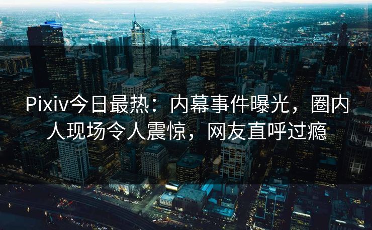 Pixiv今日最热：内幕事件曝光，圈内人现场令人震惊，网友直呼过瘾