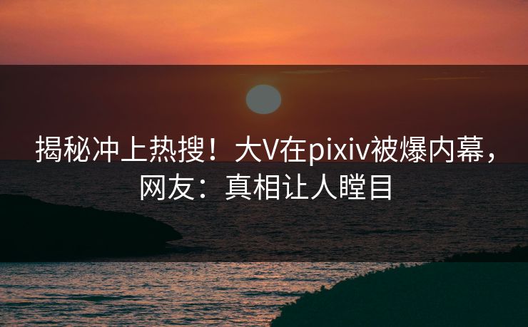 揭秘冲上热搜！大V在pixiv被爆内幕，网友：真相让人瞠目