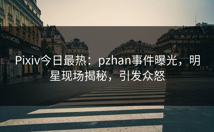 Pixiv今日最热：pzhan事件曝光，明星现场揭秘，引发众怒