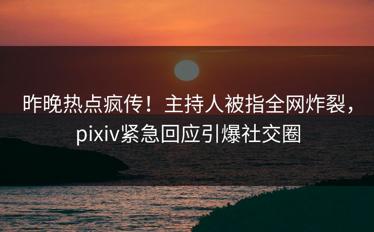 昨晚热点疯传！主持人被指全网炸裂，pixiv紧急回应引爆社交圈