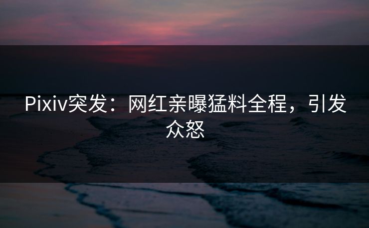 Pixiv突发：网红亲曝猛料全程，引发众怒