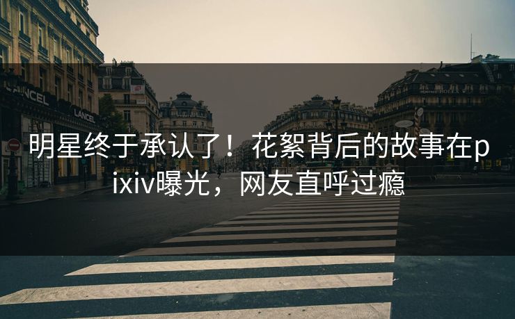 明星终于承认了！花絮背后的故事在pixiv曝光，网友直呼过瘾