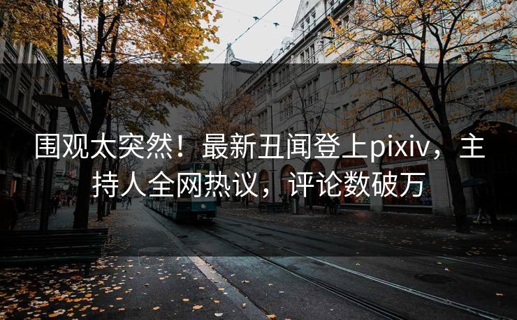 围观太突然！最新丑闻登上pixiv，主持人全网热议，评论数破万
