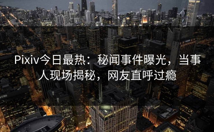 Pixiv今日最热：秘闻事件曝光，当事人现场揭秘，网友直呼过瘾