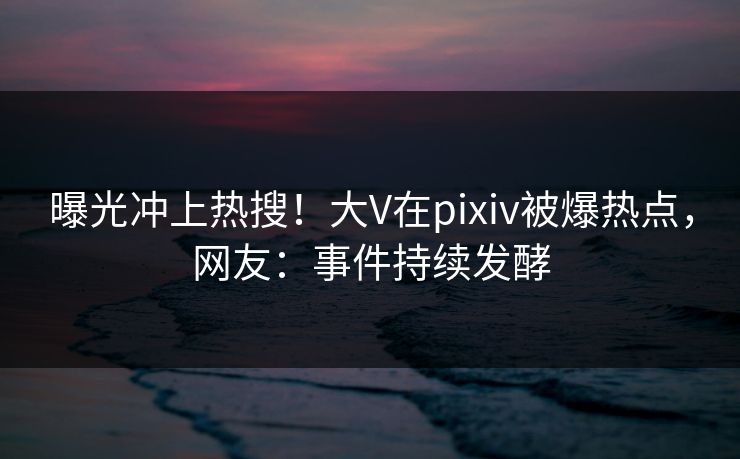 曝光冲上热搜！大V在pixiv被爆热点，网友：事件持续发酵