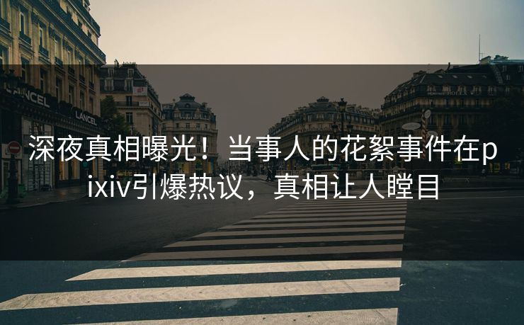 深夜真相曝光！当事人的花絮事件在pixiv引爆热议，真相让人瞠目