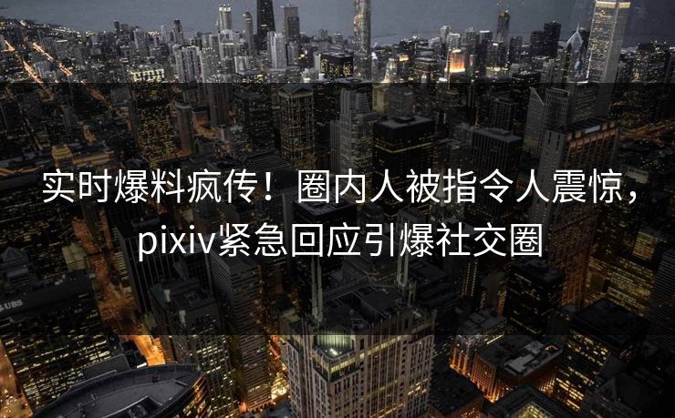 实时爆料疯传！圈内人被指令人震惊，pixiv紧急回应引爆社交圈