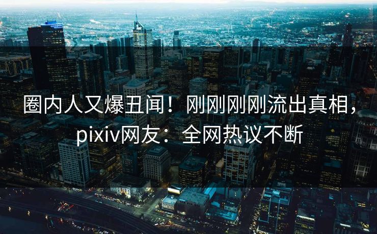 圈内人又爆丑闻！刚刚刚刚流出真相，pixiv网友：全网热议不断