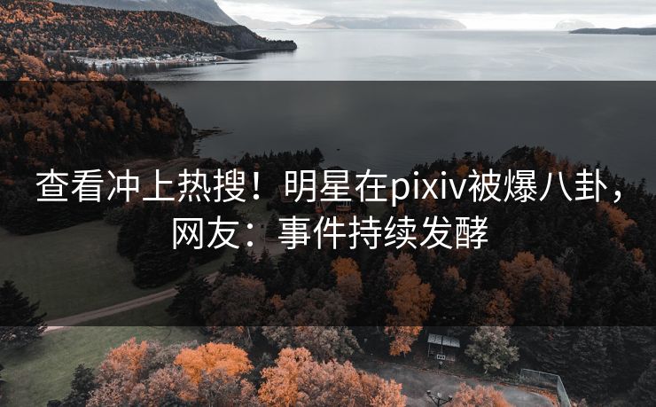 查看冲上热搜！明星在pixiv被爆八卦，网友：事件持续发酵