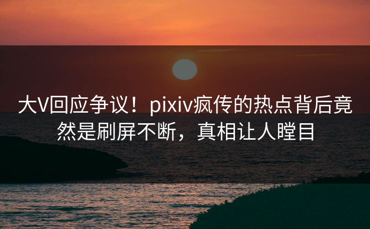 大V回应争议！pixiv疯传的热点背后竟然是刷屏不断，真相让人瞠目