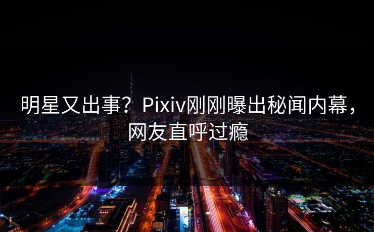 明星又出事？Pixiv刚刚曝出秘闻内幕，网友直呼过瘾