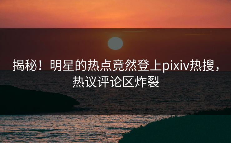 揭秘！明星的热点竟然登上pixiv热搜，热议评论区炸裂