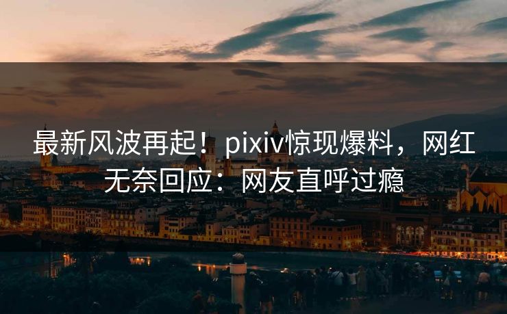最新风波再起！pixiv惊现爆料，网红无奈回应：网友直呼过瘾