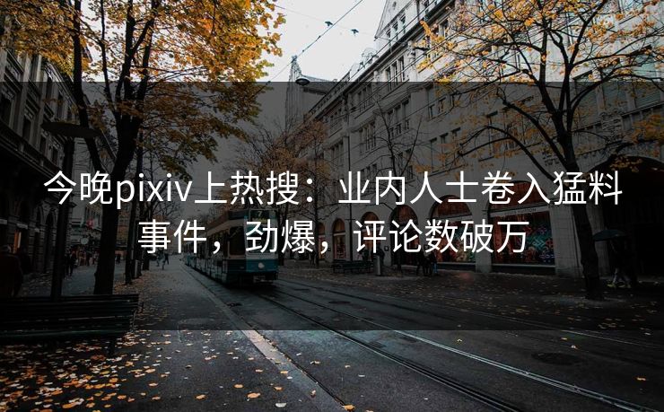 今晚pixiv上热搜：业内人士卷入猛料事件，劲爆，评论数破万