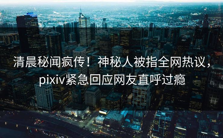 清晨秘闻疯传！神秘人被指全网热议，pixiv紧急回应网友直呼过瘾
