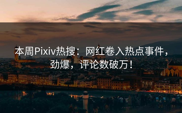 本周Pixiv热搜：网红卷入热点事件，劲爆，评论数破万！