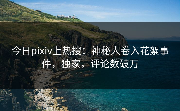 今日pixiv上热搜：神秘人卷入花絮事件，独家，评论数破万