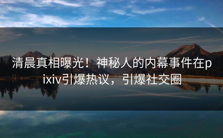 清晨真相曝光！神秘人的内幕事件在pixiv引爆热议，引爆社交圈