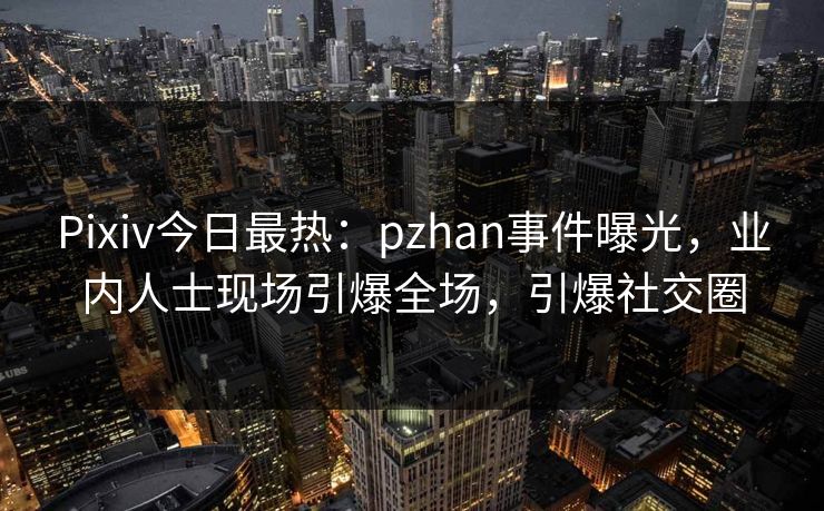 Pixiv今日最热：pzhan事件曝光，业内人士现场引爆全场，引爆社交圈