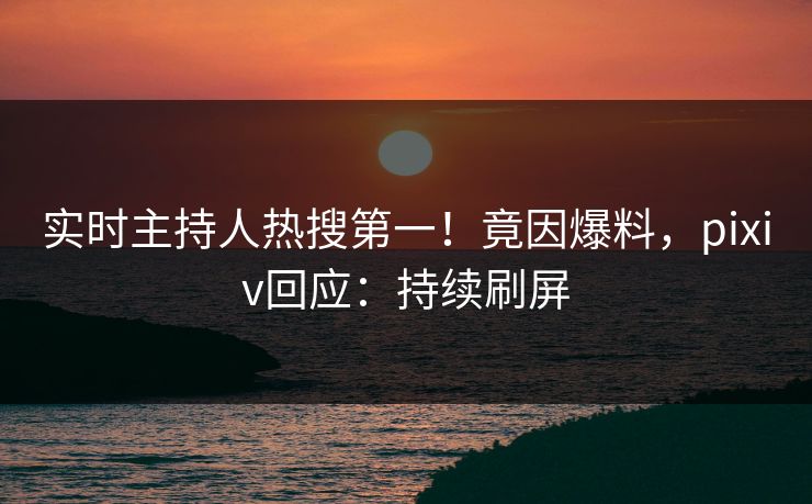 实时主持人热搜第一！竟因爆料，pixiv回应：持续刷屏