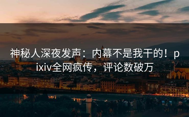 神秘人深夜发声：内幕不是我干的！pixiv全网疯传，评论数破万