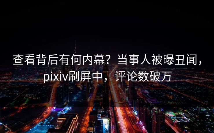 查看背后有何内幕？当事人被曝丑闻，pixiv刷屏中，评论数破万