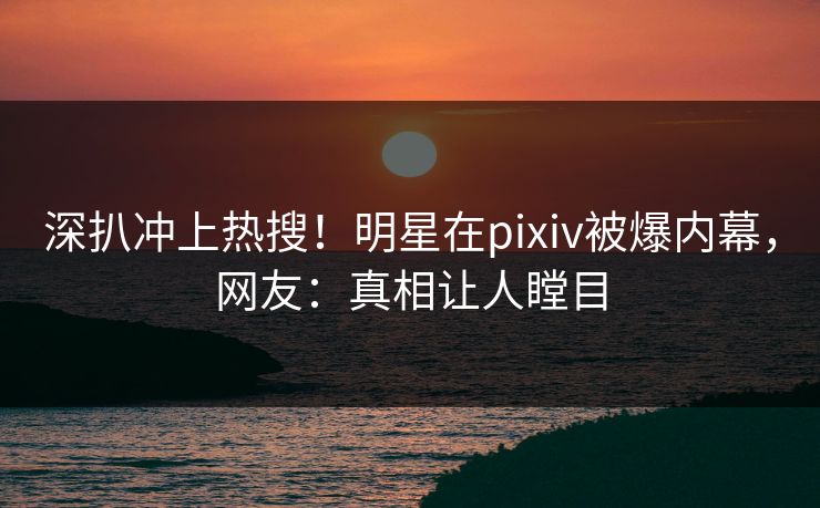 深扒冲上热搜！明星在pixiv被爆内幕，网友：真相让人瞠目