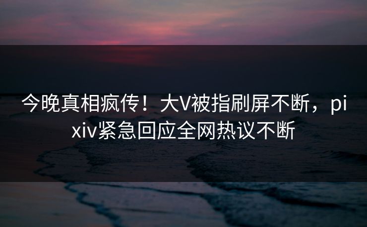 今晚真相疯传！大V被指刷屏不断，pixiv紧急回应全网热议不断