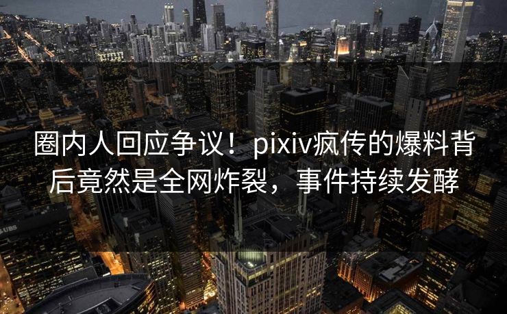 圈内人回应争议！pixiv疯传的爆料背后竟然是全网炸裂，事件持续发酵
