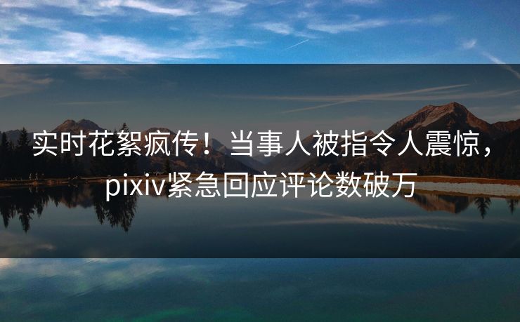 实时花絮疯传！当事人被指令人震惊，pixiv紧急回应评论数破万