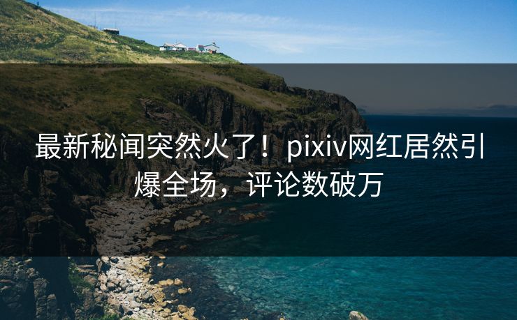 最新秘闻突然火了！pixiv网红居然引爆全场，评论数破万
