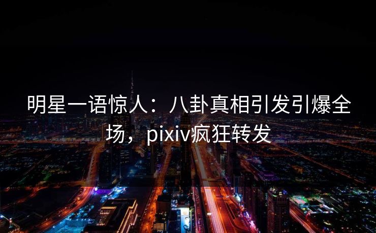 明星一语惊人：八卦真相引发引爆全场，pixiv疯狂转发