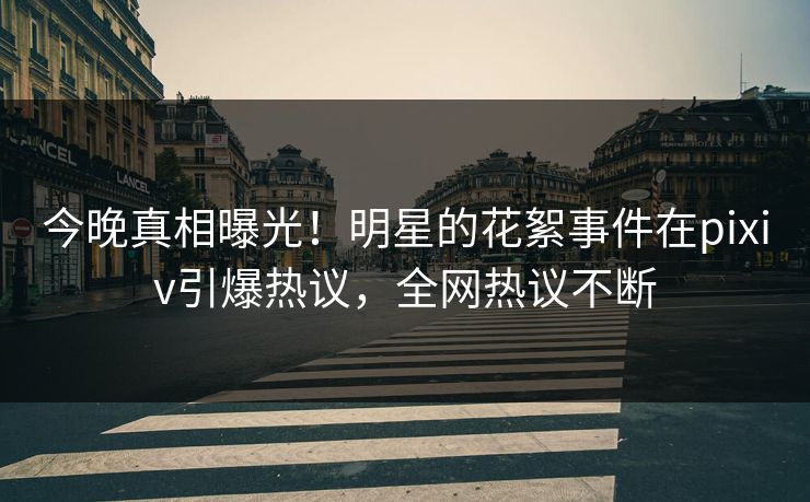 今晚真相曝光！明星的花絮事件在pixiv引爆热议，全网热议不断