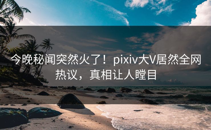 今晚秘闻突然火了！pixiv大V居然全网热议，真相让人瞠目