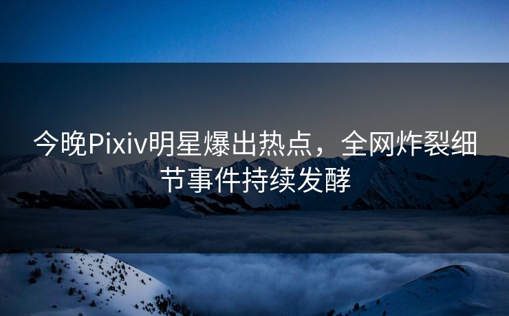 今晚Pixiv明星爆出热点，全网炸裂细节事件持续发酵