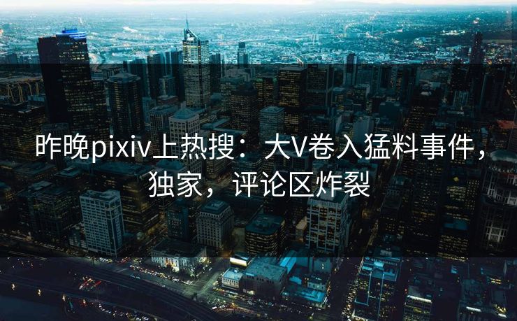 昨晚pixiv上热搜：大V卷入猛料事件，独家，评论区炸裂
