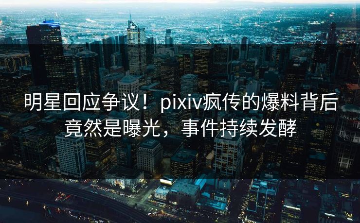 明星回应争议！pixiv疯传的爆料背后竟然是曝光，事件持续发酵