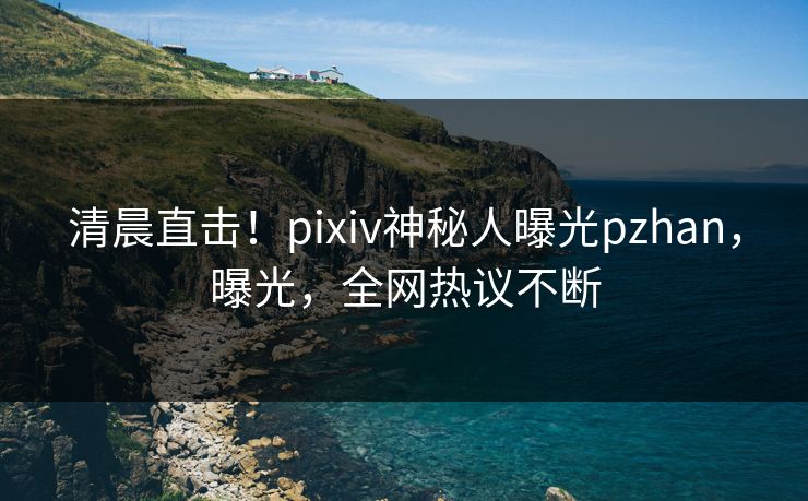 清晨直击！pixiv神秘人曝光pzhan，曝光，全网热议不断