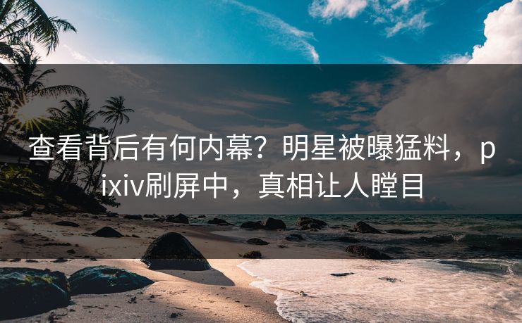 查看背后有何内幕？明星被曝猛料，pixiv刷屏中，真相让人瞠目