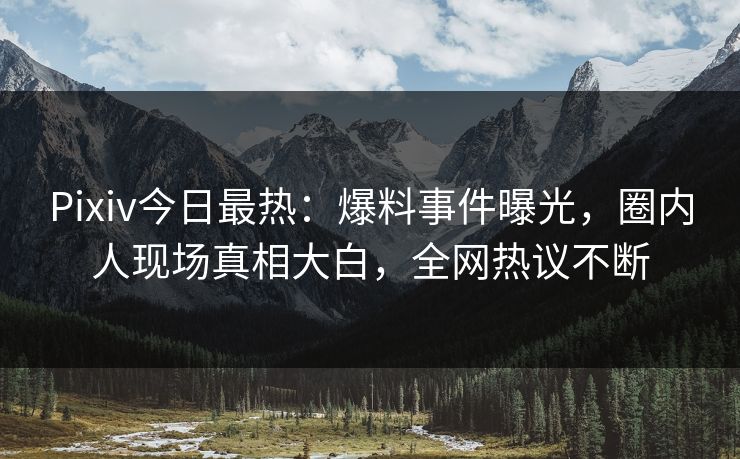 Pixiv今日最热：爆料事件曝光，圈内人现场真相大白，全网热议不断