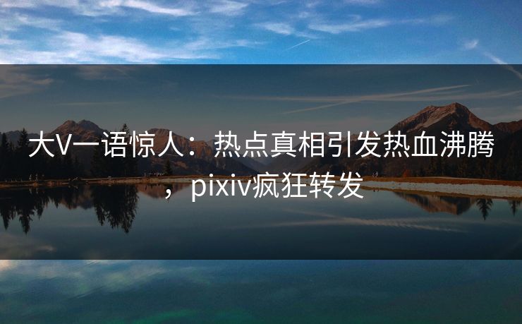 大V一语惊人：热点真相引发热血沸腾，pixiv疯狂转发