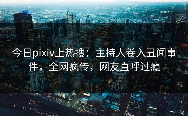 今日pixiv上热搜：主持人卷入丑闻事件，全网疯传，网友直呼过瘾