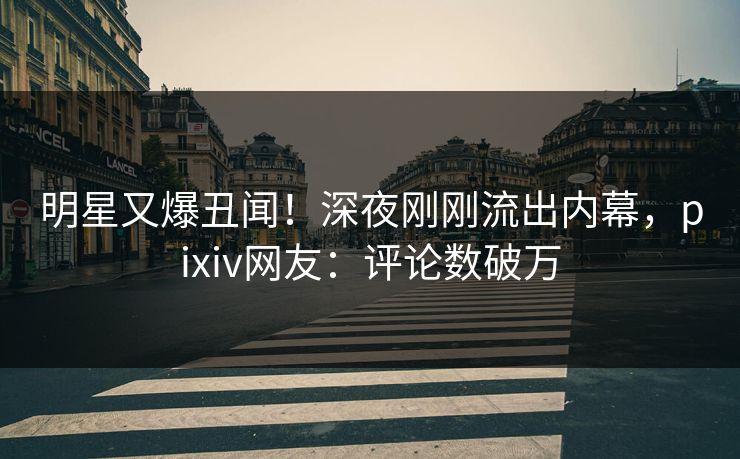明星又爆丑闻！深夜刚刚流出内幕，pixiv网友：评论数破万