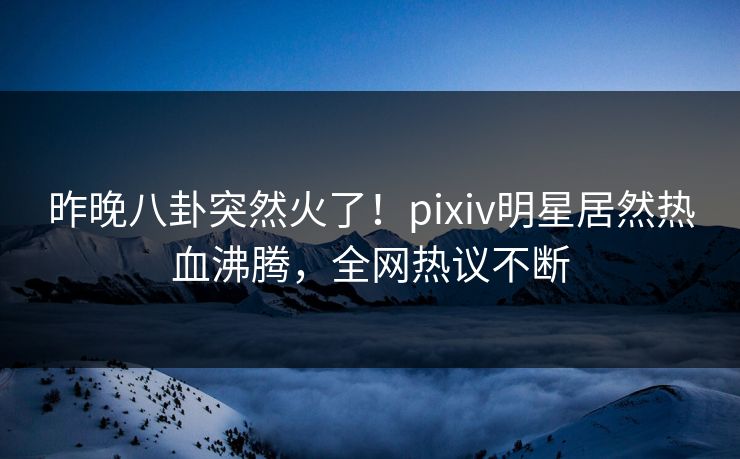 昨晚八卦突然火了！pixiv明星居然热血沸腾，全网热议不断