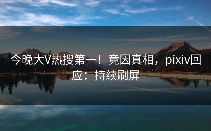今晚大V热搜第一！竟因真相，pixiv回应：持续刷屏