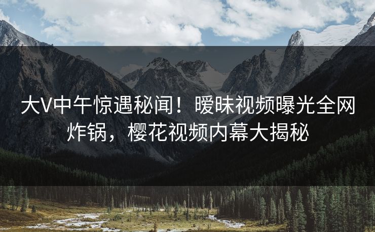 大V中午惊遇秘闻！暧昧视频曝光全网炸锅，樱花视频内幕大揭秘