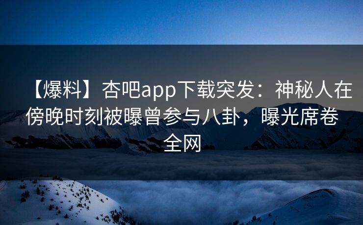 【爆料】杏吧app下载突发：神秘人在傍晚时刻被曝曾参与八卦，曝光席卷全网