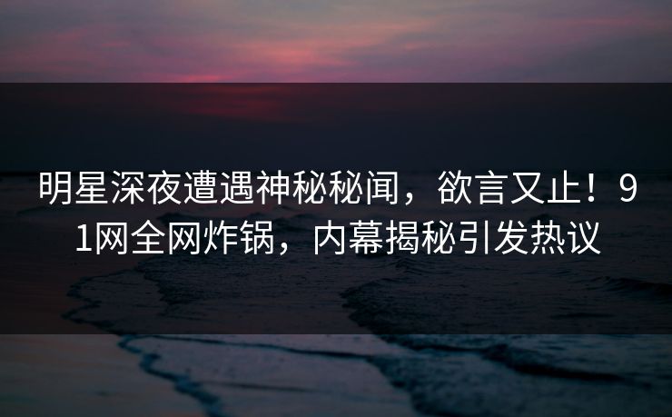 明星深夜遭遇神秘秘闻，欲言又止！91网全网炸锅，内幕揭秘引发热议