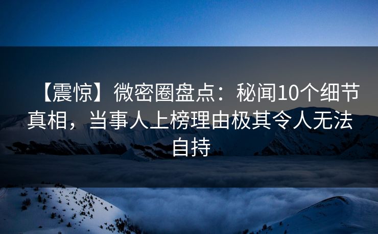 【震惊】微密圈盘点：秘闻10个细节真相，当事人上榜理由极其令人无法自持